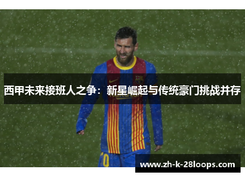 西甲未来接班人之争：新星崛起与传统豪门挑战并存