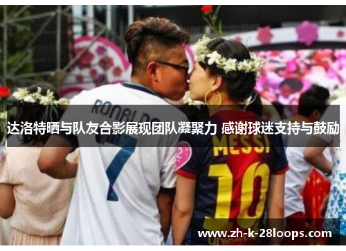 达洛特晒与队友合影展现团队凝聚力 感谢球迷支持与鼓励