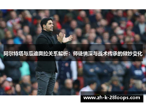 阿尔特塔与瓜迪奥拉关系解析：师徒情深与战术传承的微妙变化