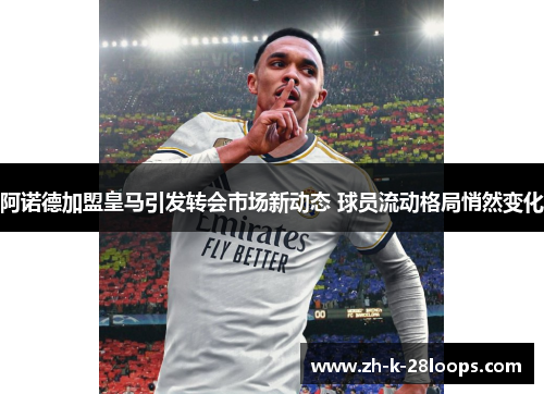 阿诺德加盟皇马引发转会市场新动态 球员流动格局悄然变化