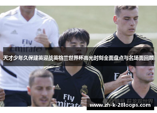 天才少年久保建英迎战英格兰世界杯高光时刻全面盘点与名场面回顾 天才少年久保建英迎战英格兰世界杯高光时刻全面盘点与名场面回顾