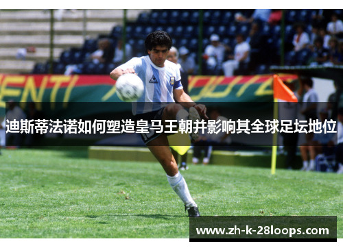 迪斯蒂法诺如何塑造皇马王朝并影响其全球足坛地位 迪斯蒂法诺如何塑造皇马王朝并影响其全球足坛地位