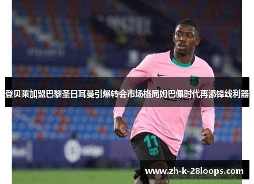 登贝莱加盟巴黎圣日耳曼引爆转会市场格局姆巴佩时代再添锋线利器