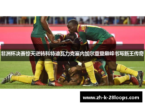 非洲杯决赛惊天逆转科特迪瓦力克塞内加尔重登巅峰书写新王传奇