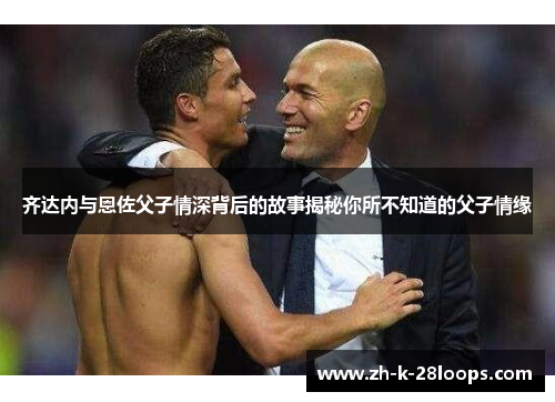 齐达内与恩佐父子情深背后的故事揭秘你所不知道的父子情缘 齐达内与恩佐父子情深背后的故事揭秘你所不知道的父子情缘