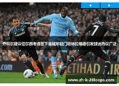乔科尔建议切尔西考虑签下曼城年轻门将特拉福德引发球迷热议广泛 乔科尔建议切尔西考虑签下曼城年轻门将特拉福德引发球迷热议广泛